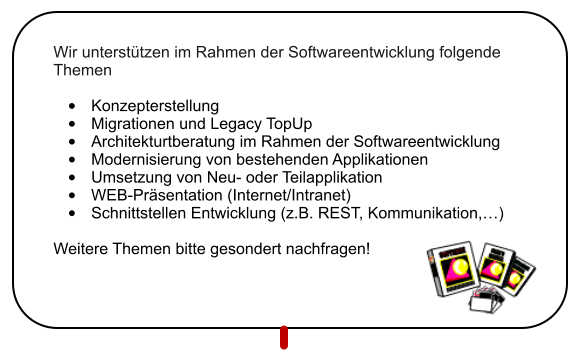 Wir untersttzen im Rahmen der Softwareentwicklung folgende Themen  	Konzepterstellung 	Migrationen und Legacy TopUp 	Architekturtberatung im Rahmen der Softwareentwicklung 	Modernisierung von bestehenden Applikationen 	Umsetzung von Neu- oder Teilapplikation 	WEB-Prsentation (Internet/Intranet) 	Schnittstellen Entwicklung (z.B. REST, Kommunikation,)  Weitere Themen bitte gesondert nachfragen!