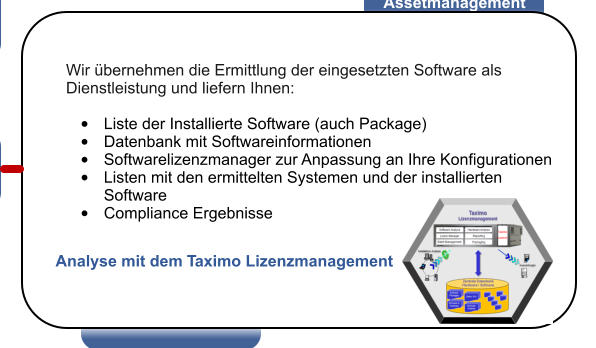 Wir bernehmen die Ermittlung der eingesetzten Software als Dienstleistung und liefern Ihnen:  	Liste der Installierte Software (auch Package) 	Datenbank mit Softwareinformationen 	Softwarelizenzmanager zur Anpassung an Ihre Konfigurationen 	Listen mit den ermittelten Systemen und der installierten Software 	Compliance Ergebnisse Analyse mit dem Taximo Lizenzmanagement